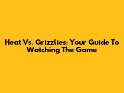 Heat Vs. Grizzlies: Your Guide To Watching The Game