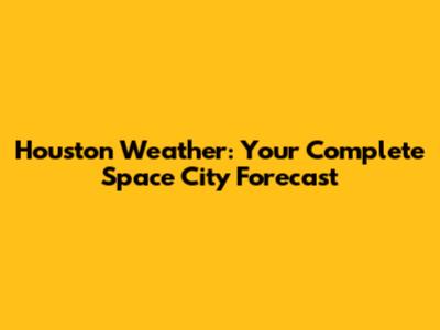 Houston Weather: Your Complete Space City Forecast
