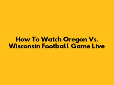 How To Watch Oregon Vs. Wisconsin Football Game Live