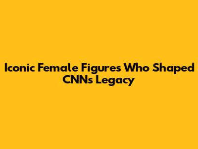 Iconic Female Figures Who Shaped CNN's Legacy