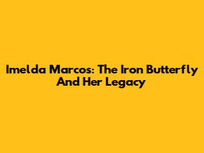 Imelda Marcos: The Iron Butterfly And Her Legacy