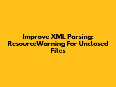 Improve XML Parsing: ResourceWarning For Unclosed Files
