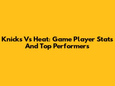 Knicks Vs Heat: Game Player Stats And Top Performers