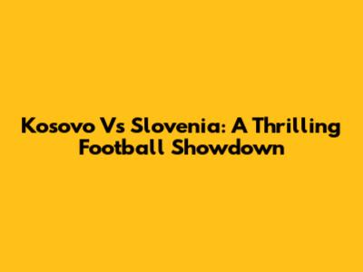 Kosovo Vs Slovenia: A Thrilling Football Showdown