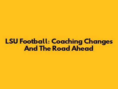 LSU Football: Coaching Changes And The Road Ahead