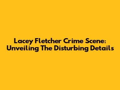 Lacey Fletcher Crime Scene: Unveiling The Disturbing Details