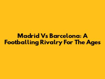 Madrid Vs Barcelona: A Footballing Rivalry For The Ages