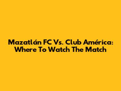 Mazatlán FC Vs. Club América: Where To Watch The Match