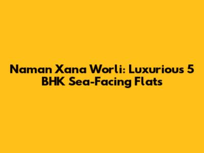 Naman Xana Worli: Luxurious 5 BHK Sea-Facing Flats