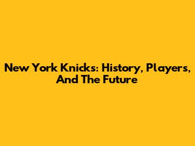 New York Knicks: History, Players, And The Future