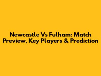Newcastle Vs Fulham: Match Preview, Key Players & Prediction