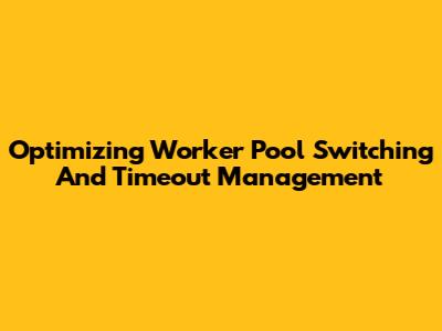 Optimizing Worker Pool Switching And Timeout Management