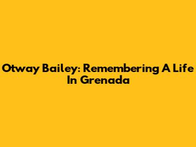 Otway Bailey: Remembering A Life In Grenada