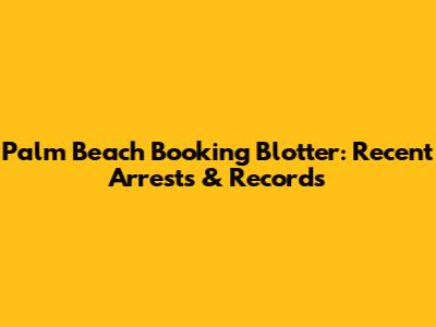 Palm Beach Booking Blotter: Recent Arrests & Records