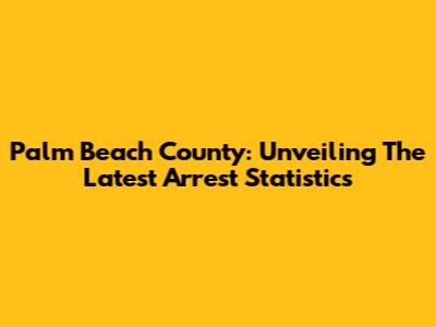 Palm Beach County: Unveiling The Latest Arrest Statistics