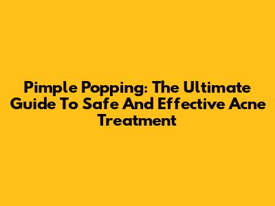 Pimple Popping: The Ultimate Guide To Safe And Effective Acne Treatment