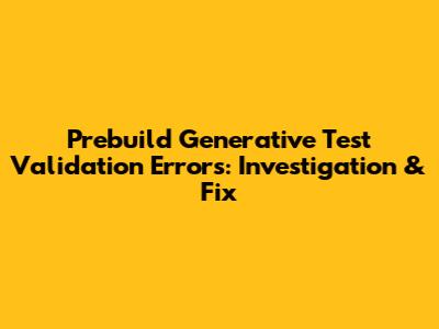 Prebuild Generative Test Validation Errors: Investigation & Fix