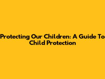 Protecting Our Children: A Guide To Child Protection
