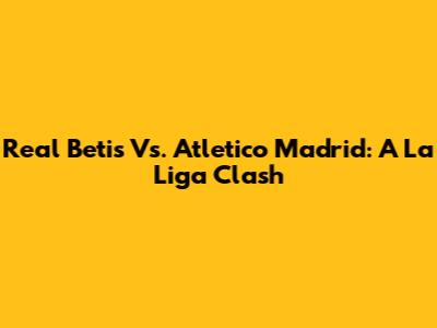 Real Betis Vs. Atletico Madrid: A La Liga Clash