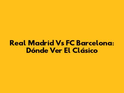 Real Madrid Vs FC Barcelona: Dónde Ver El Clásico