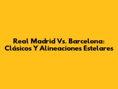 Real Madrid Vs. Barcelona: Clásicos Y Alineaciones Estelares