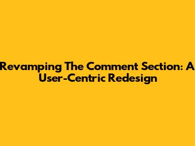 Revamping The Comment Section: A User-Centric Redesign