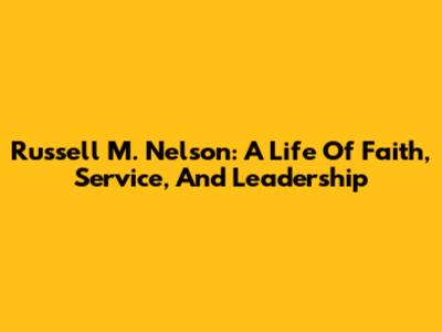 Russell M. Nelson: A Life Of Faith, Service, And Leadership