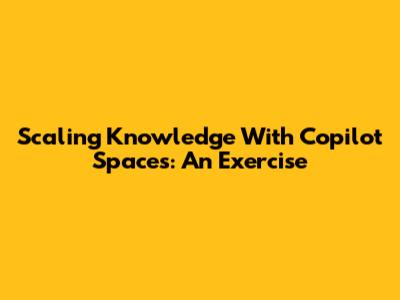 Scaling Knowledge With Copilot Spaces: An Exercise