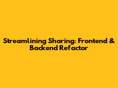 Streamlining Sharing: Frontend & Backend Refactor