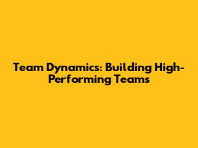 Team Dynamics: Building High-Performing Teams