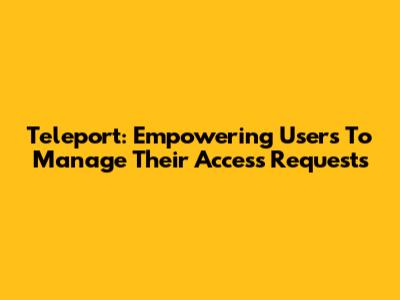 Teleport: Empowering Users To Manage Their Access Requests