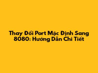 Thay Đổi Port Mặc Định Sang 8080: Hướng Dẫn Chi Tiết