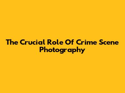 The Crucial Role Of Crime Scene Photography
