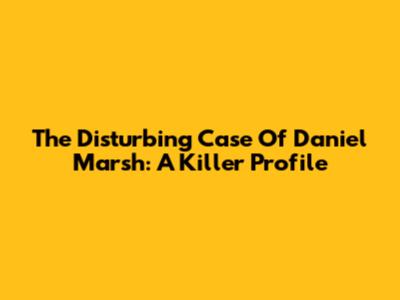 The Disturbing Case Of Daniel Marsh: A Killer Profile