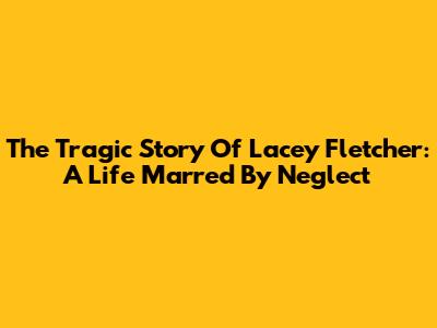 The Tragic Story Of Lacey Fletcher: A Life Marred By Neglect