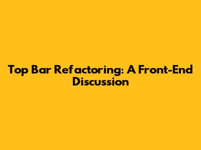 Top Bar Refactoring: A Front-End Discussion
