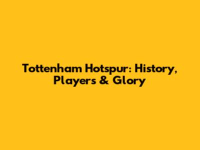 Tottenham Hotspur: History, Players & Glory