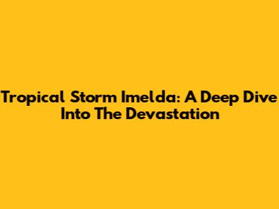 Tropical Storm Imelda: A Deep Dive Into The Devastation
