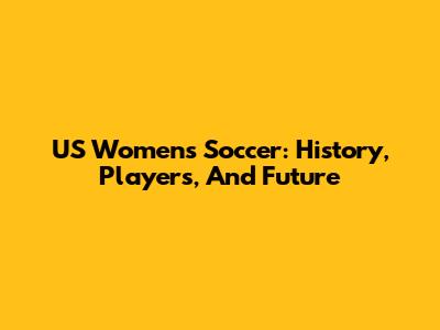 US Women's Soccer: History, Players, And Future