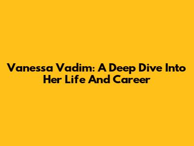 Vanessa Vadim: A Deep Dive Into Her Life And Career