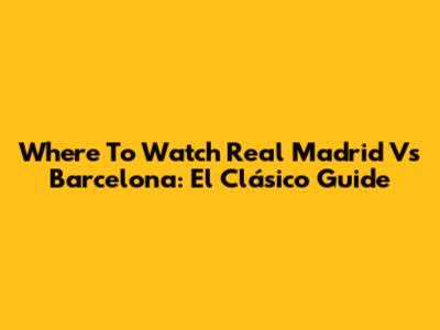 Where To Watch Real Madrid Vs Barcelona: El Clásico Guide
