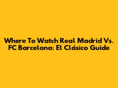 Where To Watch Real Madrid Vs. FC Barcelona: El Clásico Guide