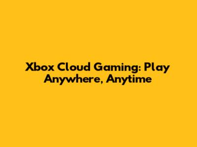 Xbox Cloud Gaming: Play Anywhere, Anytime